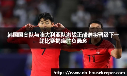 韩国国奥队与澳大利亚队激战正酣谁将晋级下一轮比赛揭晓胜负悬念
