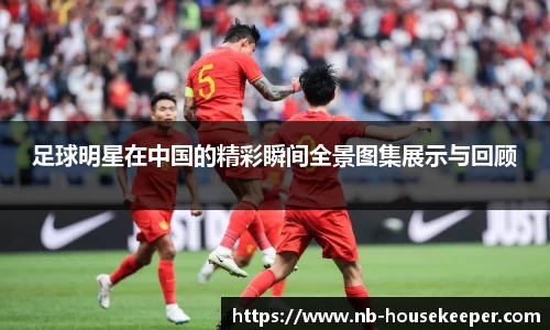 足球明星在中国的精彩瞬间全景图集展示与回顾