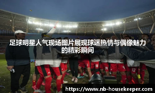 足球明星人气现场图片展现球迷热情与偶像魅力的精彩瞬间